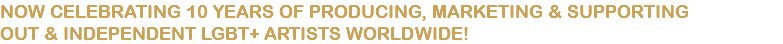 NOW CELEBRATING 10 YEARS OF PRODUCING, MARKETING & SUPPORTING OUT & INDEPENDENT LGBT+ ARTISTS WORLDWIDE!